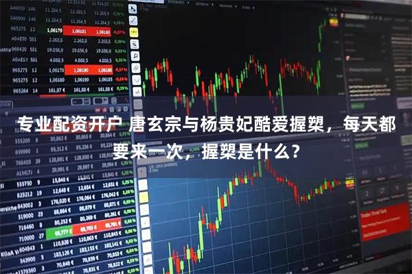 专业配资开户 唐玄宗与杨贵妃酷爱握槊,每天都要来一次,握槊是什么?