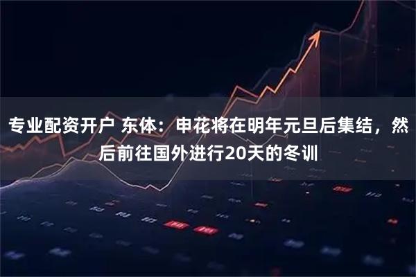 专业配资开户 东体：申花将在明年元旦后集结，然后前往国外进行20天的冬训