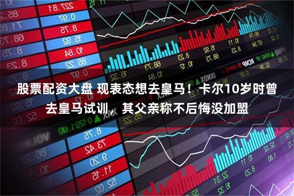 股票配资大盘 现表态想去皇马！卡尔10岁时曾去皇马试训，其父亲称不后悔没加盟