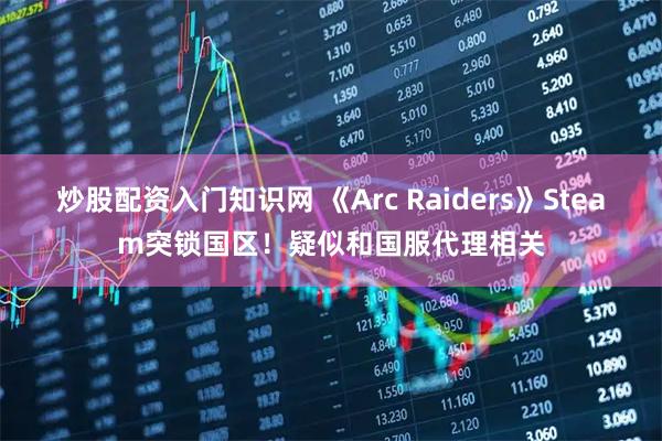 炒股配资入门知识网 《Arc Raiders》Steam突锁国区！疑似和国服代理相关