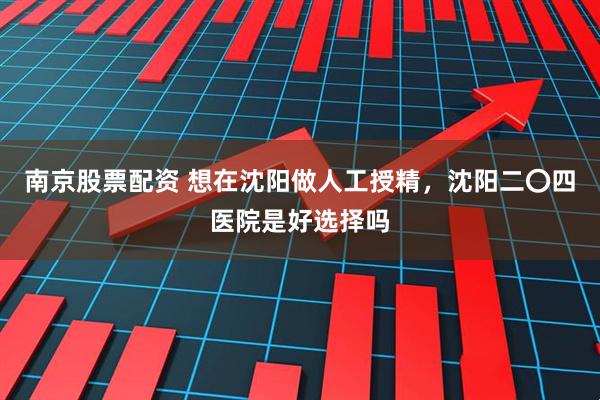 南京股票配资 想在沈阳做人工授精，沈阳二〇四医院是好选择吗