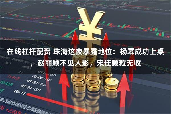 在线杠杆配资 珠海这夜暴露地位：杨幂成功上桌，赵丽颖不见人影，宋佳颗粒无收