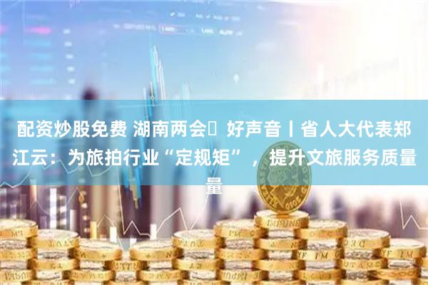 配资炒股免费 湖南两会・好声音丨省人大代表郑江云：为旅拍行业“定规矩” ，提升文旅服务质量