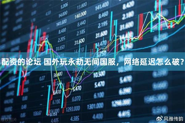 配资的论坛 国外玩永劫无间国服，网络延迟怎么破？