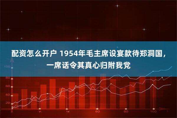 配资怎么开户 1954年毛主席设宴款待郑洞国，一席话令其真心归附我党