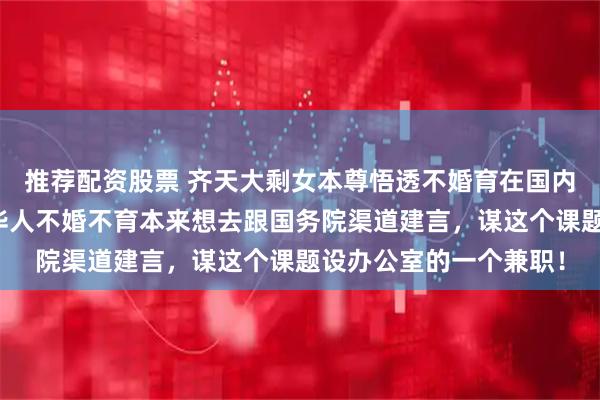 推荐配资股票 齐天大剩女本尊悟透不婚育在国内外丧失竞争力!悲观华人不婚不育本来想去跟国务院渠道建言,谋这个课题设办公室的一个兼职!