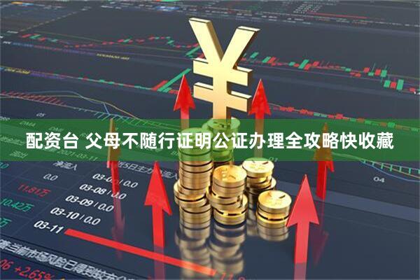 配资台 父母不随行证明公证办理全攻略快收藏