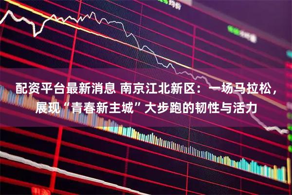 配资平台最新消息 南京江北新区：一场马拉松，展现“青春新主城”大步跑的韧性与活力