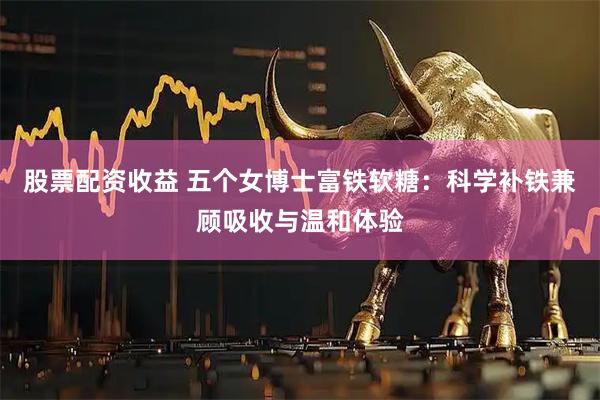 股票配资收益 五个女博士富铁软糖：科学补铁兼顾吸收与温和体验