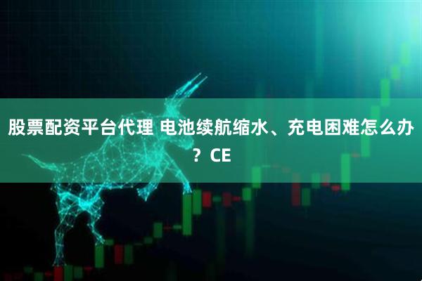 股票配资平台代理 电池续航缩水、充电困难怎么办？CE