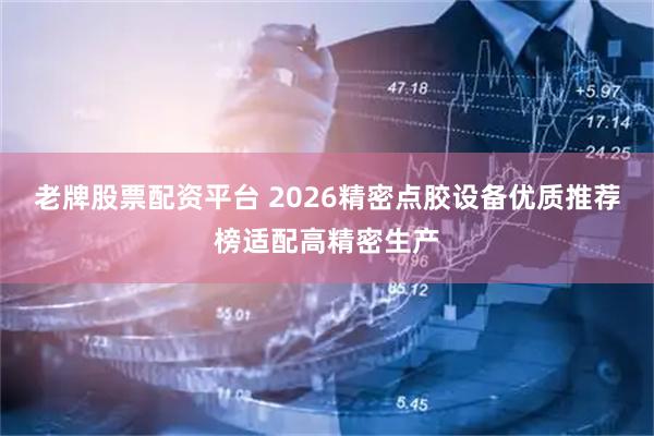 老牌股票配资平台 2026精密点胶设备优质推荐榜适配高精密生产