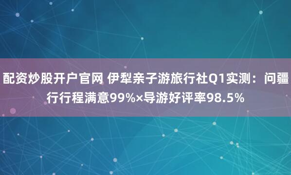 配资炒股开户官网 伊犁亲子游旅行社Q1实测：问疆行行程满意99%×导游好评率98.5%