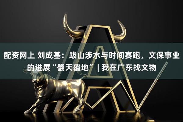 配资网上 刘成基:跋山涉水与时间赛跑,文保事业的进展“翻天覆地” | 我在广东找文物