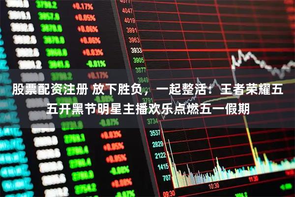 股票配资注册 放下胜负，一起整活：王者荣耀五五开黑节明星主播欢乐点燃五一假期