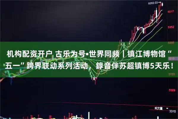机构配资开户 古乐为号•世界同频｜镇江博物馆“五一”跨界联动系列活动，錞音伴苏超镇博5天乐！