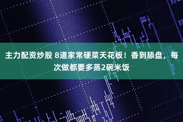 主力配资炒股 8道家常硬菜天花板！香到舔盘，每次做都要多蒸2碗米饭