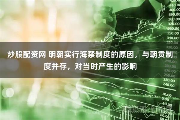 炒股配资网 明朝实行海禁制度的原因，与朝贡制度并存，对当时产生的影响