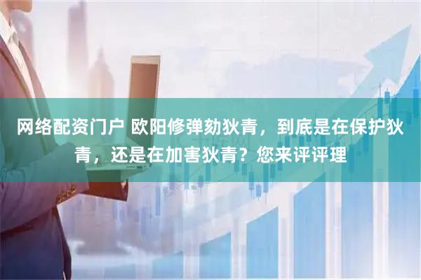 网络配资门户 欧阳修弹劾狄青，到底是在保护狄青，还是在加害狄青？您来评评理