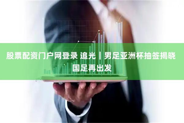 股票配资门户网登录 追光｜男足亚洲杯抽签揭晓 国足再出发