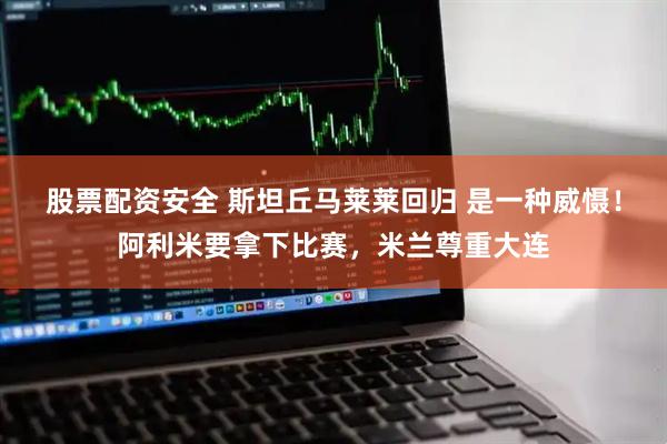 股票配资安全 斯坦丘马莱莱回归 是一种威慑！阿利米要拿下比赛，米兰尊重大连