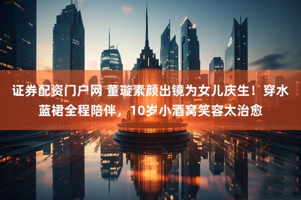 证券配资门户网 董璇素颜出镜为女儿庆生!穿水蓝裙全程陪伴,10岁小酒窝笑容太治愈